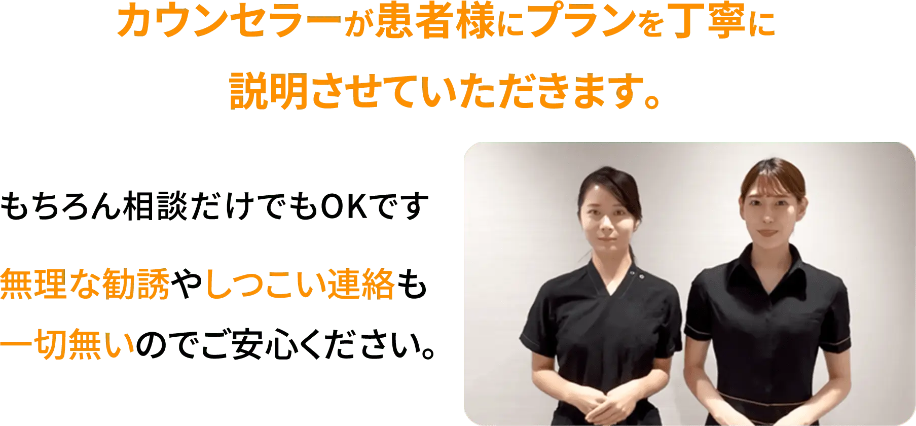 カウンセラーが患者様にプランを丁寧に説明させていただきます。もちろん相談だけでもOKです。無理な勧誘やしつこい連絡も一切無いのでご安心ください。