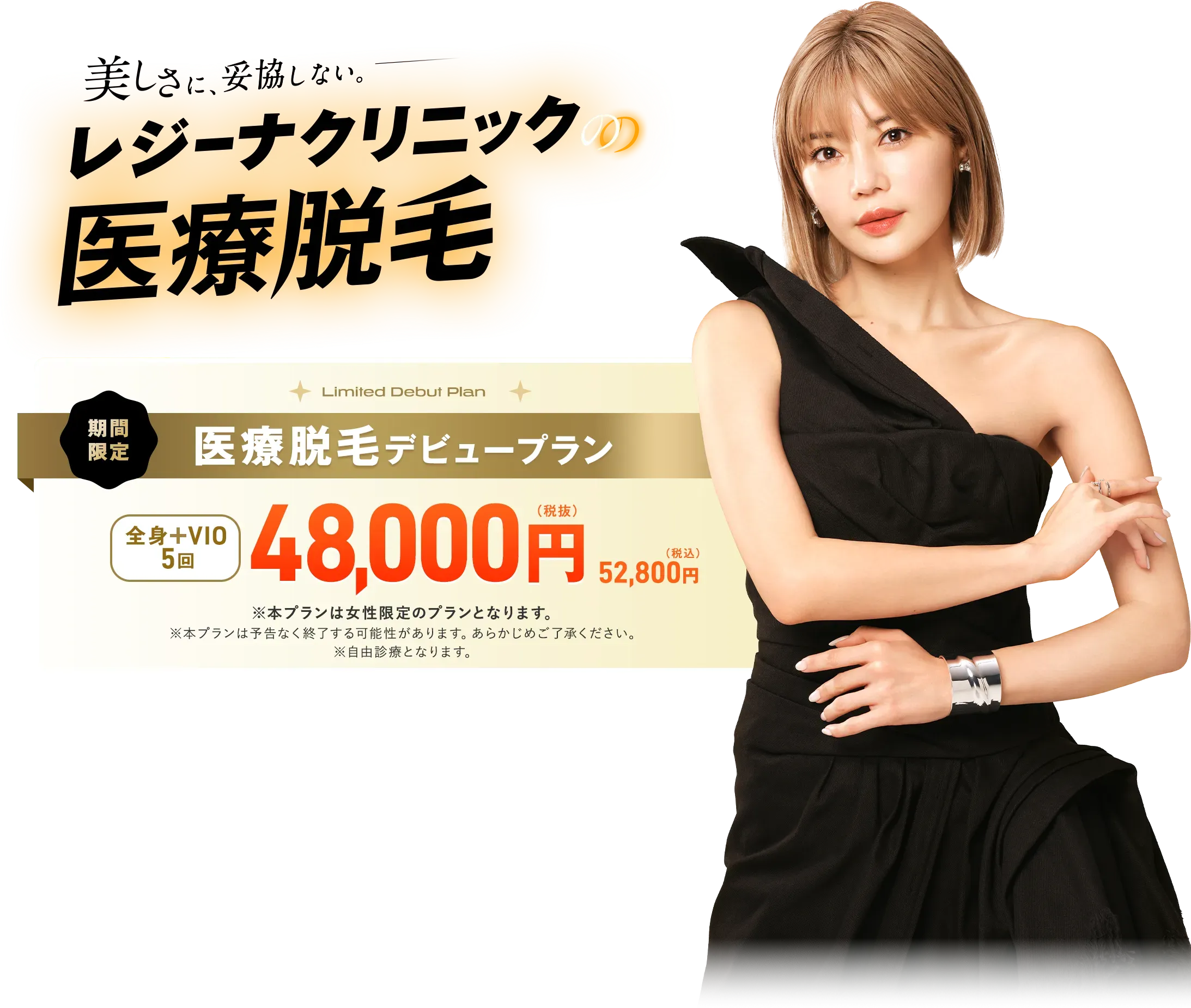 美しさに、妥協しない。レジーナクリニックの医療脱毛 期間限定、医療脱毛デビュープラン全身＋VIO5回48000円（税抜）52800円（税込） ※本プランは女性限定プランとなります。※本プランは予告なく終了する可能性があります。あらかじめご了承ください。